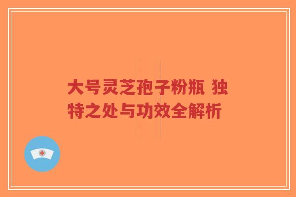 大号灵芝孢子粉瓶 独特之处与功效全解析
