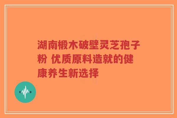 湖南椴木破壁灵芝孢子粉 优质原料造就的健康养生新选择