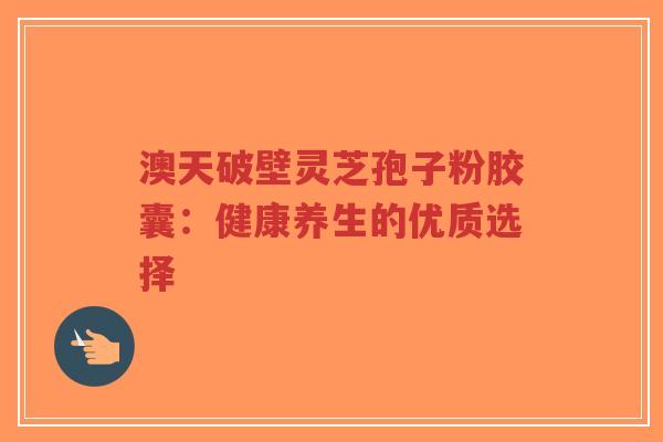 澳天破壁灵芝孢子粉胶囊：健康养生的优质选择