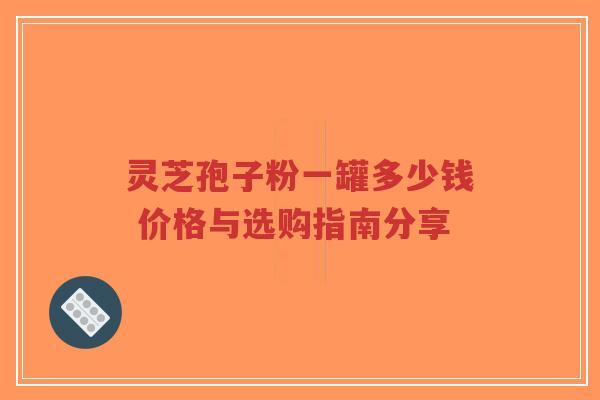 灵芝孢子粉一罐多少钱 价格与选购指南分享