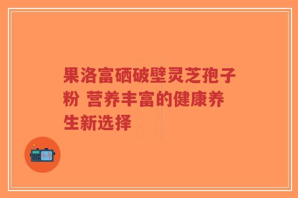 果洛富硒破壁灵芝孢子粉 营养丰富的健康养生新选择