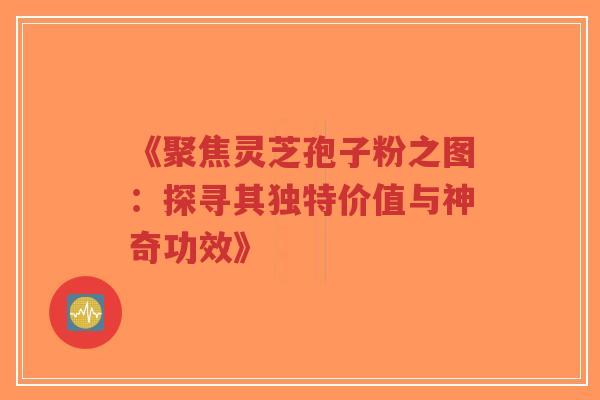 《聚焦灵芝孢子粉之图：探寻其独特价值与神奇功效》
