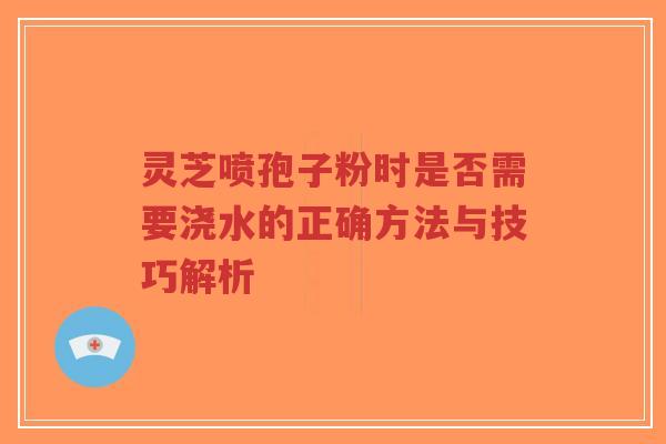 灵芝喷孢子粉时是否需要浇水的正确方法与技巧解析