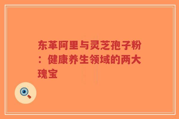 东革阿里与灵芝孢子粉：健康养生领域的两大瑰宝