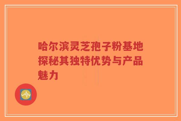 哈尔滨灵芝孢子粉基地探秘其独特优势与产品魅力