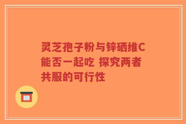 灵芝孢子粉与锌硒维C能否一起吃 探究两者共服的可行性