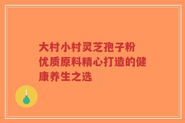 大村小村灵芝孢子粉 优质原料精心打造的健康养生之选