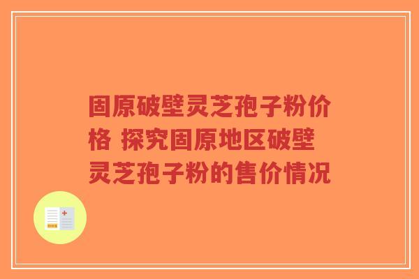固原破壁灵芝孢子粉价格 探究固原地区破壁灵芝孢子粉的售价情况
