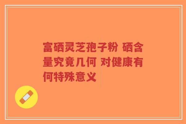 富硒灵芝孢子粉 硒含量究竟几何 对健康有何特殊意义
