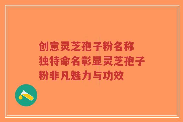 创意灵芝孢子粉名称 独特命名彰显灵芝孢子粉非凡魅力与功效