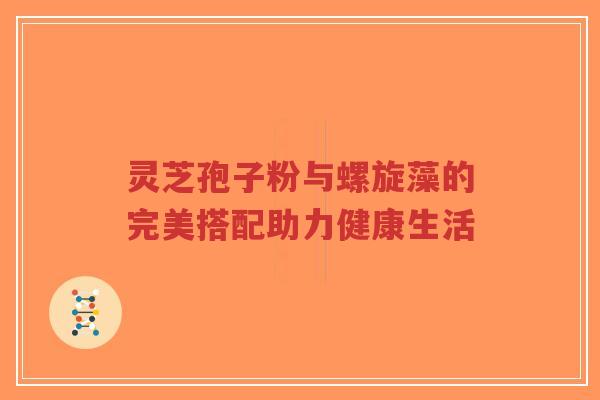 灵芝孢子粉与螺旋藻的完美搭配助力健康生活
