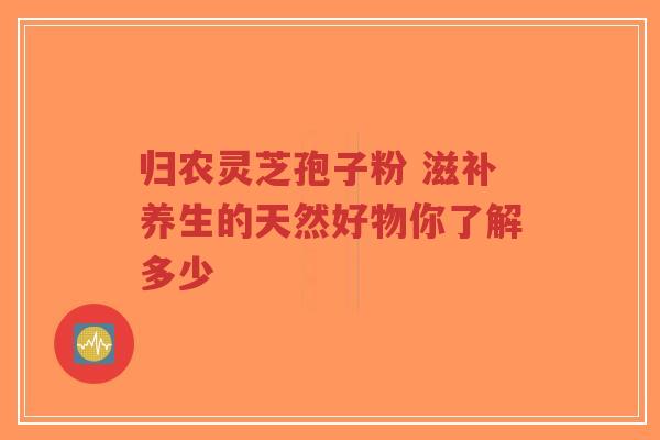 归农灵芝孢子粉 滋补养生的天然好物你了解多少