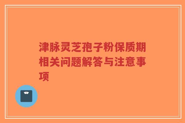 津脉灵芝孢子粉保质期相关问题解答与注意事项