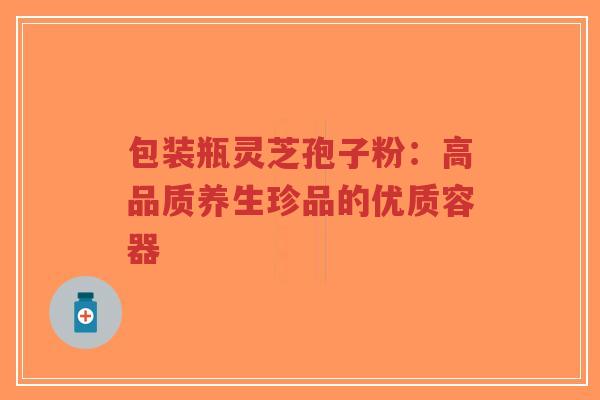 包装瓶灵芝孢子粉：高品质养生珍品的优质容器