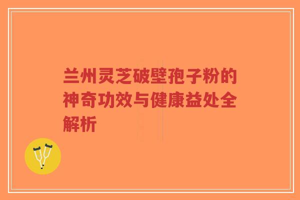 兰州灵芝破壁孢子粉的神奇功效与健康益处全解析
