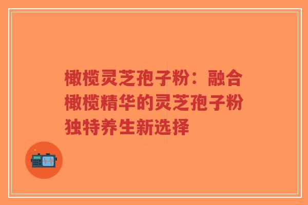 橄榄灵芝孢子粉：融合橄榄精华的灵芝孢子粉独特养生新选择