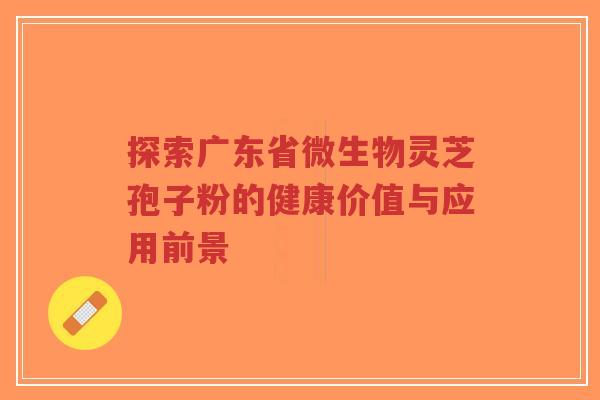 探索广东省微生物灵芝孢子粉的健康价值与应用前景