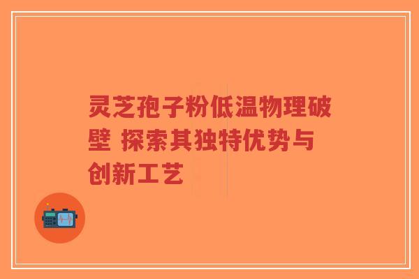 灵芝孢子粉低温物理破壁 探索其独特优势与创新工艺