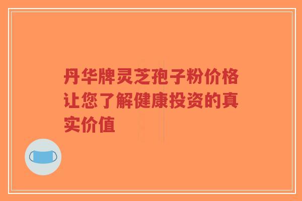 丹华牌灵芝孢子粉价格让您了解健康投资的真实价值