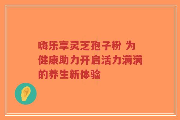 嗨乐享灵芝孢子粉 为健康助力开启活力满满的养生新体验