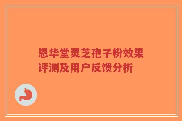 恩华堂灵芝孢子粉效果评测及用户反馈分析