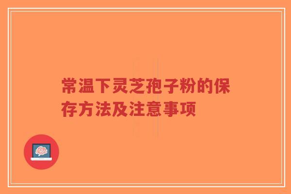 常温下灵芝孢子粉的保存方法及注意事项
