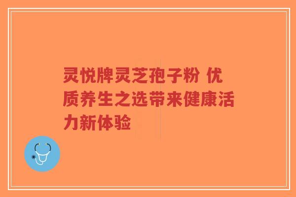 灵悦牌灵芝孢子粉 优质养生之选带来健康活力新体验