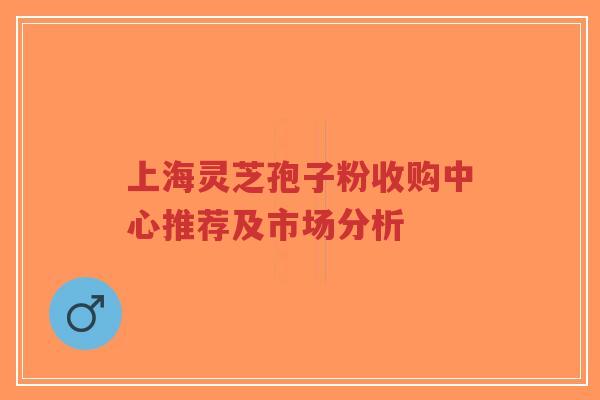 上海灵芝孢子粉收购中心推荐及市场分析