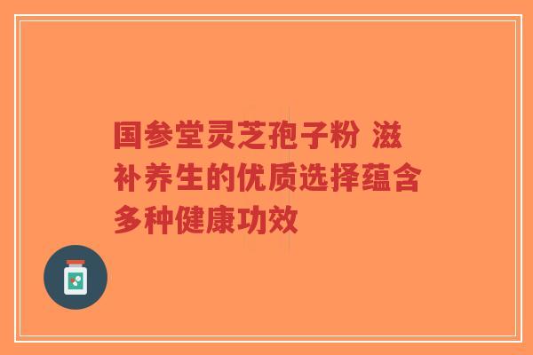 国参堂灵芝孢子粉 滋补养生的优质选择蕴含多种健康功效