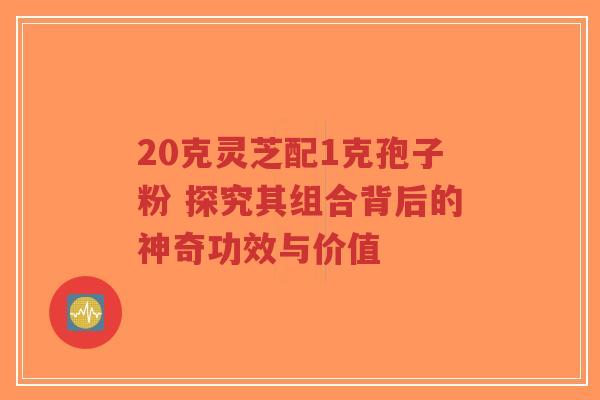 20克灵芝配1克孢子粉 探究其组合背后的神奇功效与价值