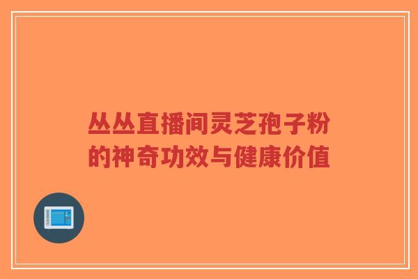丛丛直播间灵芝孢子粉的神奇功效与健康价值