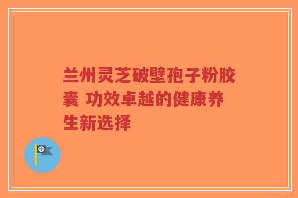 兰州灵芝破壁孢子粉胶囊 功效卓越的健康养生新选择