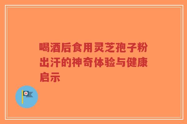喝酒后食用灵芝孢子粉出汗的神奇体验与健康启示