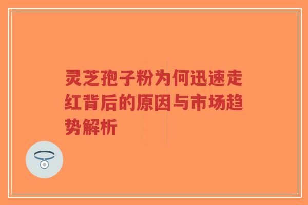 灵芝孢子粉为何迅速走红背后的原因与市场趋势解析