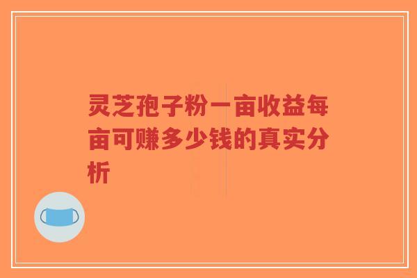 灵芝孢子粉一亩收益每亩可赚多少钱的真实分析