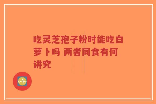 吃灵芝孢子粉时能吃白萝卜吗 两者同食有何讲究