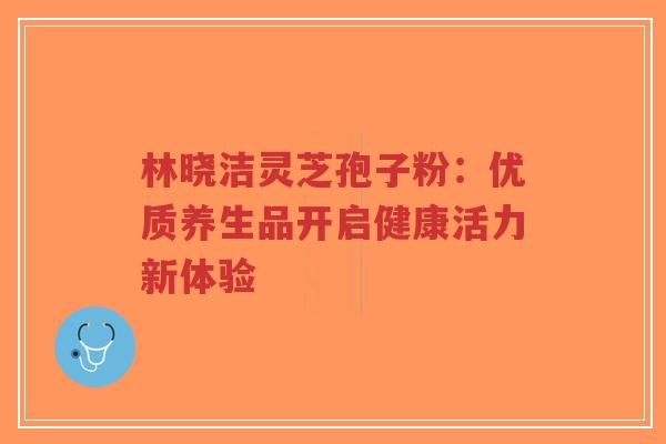 林晓洁灵芝孢子粉：优质养生品开启健康活力新体验