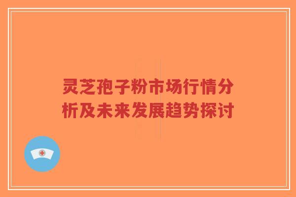 灵芝孢子粉市场行情分析及未来发展趋势探讨