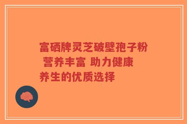 富硒牌灵芝破壁孢子粉 营养丰富 助力健康养生的优质选择
