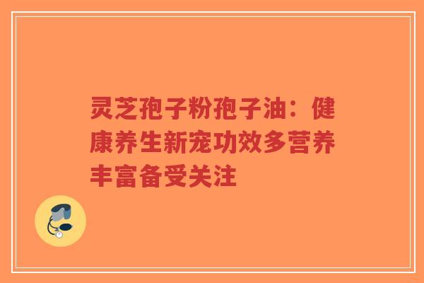 灵芝孢子粉孢子油：健康养生新宠功效多营养丰富备受关注