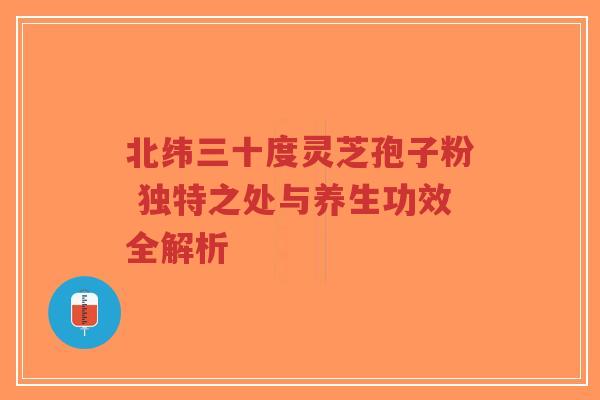 北纬三十度灵芝孢子粉 独特之处与养生功效全解析