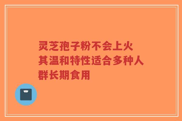 灵芝孢子粉不会上火 其温和特性适合多种人群长期食用