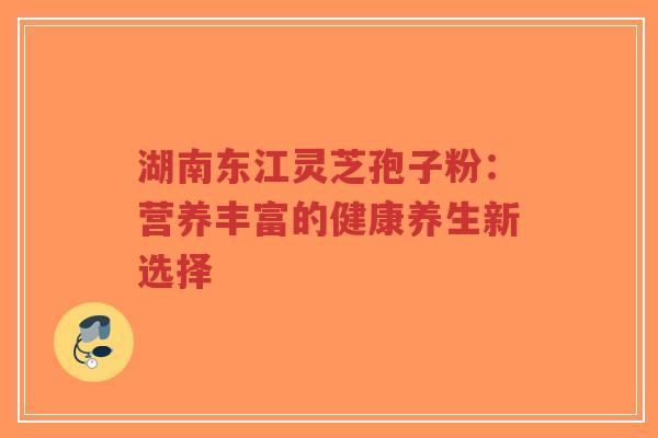 湖南东江灵芝孢子粉：营养丰富的健康养生新选择