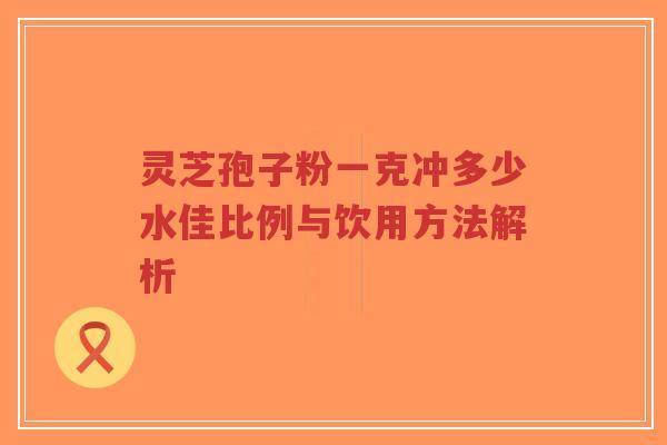 灵芝孢子粉一克冲多少水佳比例与饮用方法解析