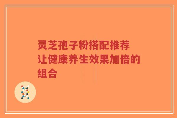 灵芝孢子粉搭配推荐 让健康养生效果加倍的组合
