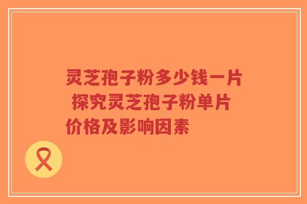 灵芝孢子粉多少钱一片 探究灵芝孢子粉单片价格及影响因素