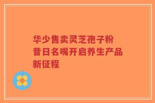 华少售卖灵芝孢子粉 昔日名嘴开启养生产品新征程