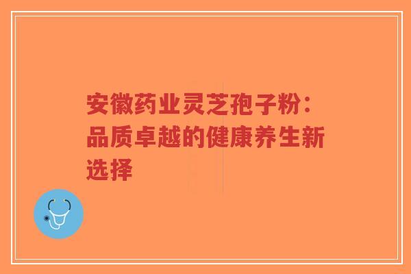 安徽药业灵芝孢子粉：品质卓越的健康养生新选择