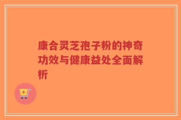 康合灵芝孢子粉的神奇功效与健康益处全面解析