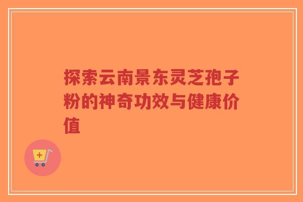 探索云南景东灵芝孢子粉的神奇功效与健康价值